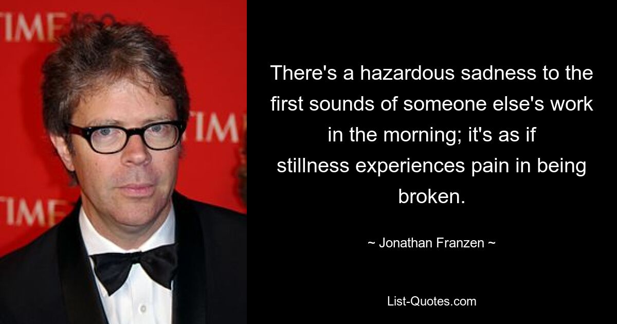 There's a hazardous sadness to the first sounds of someone else's work in the morning; it's as if stillness experiences pain in being broken. — © Jonathan Franzen