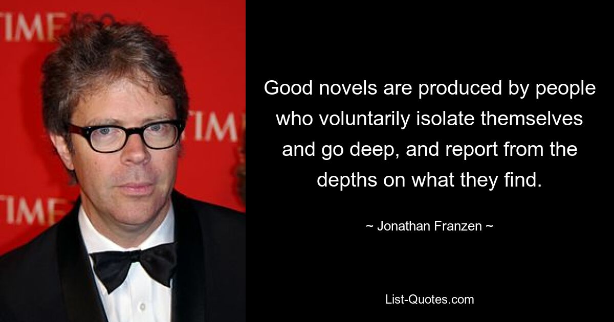 Good novels are produced by people who voluntarily isolate themselves and go deep, and report from the depths on what they find. — © Jonathan Franzen