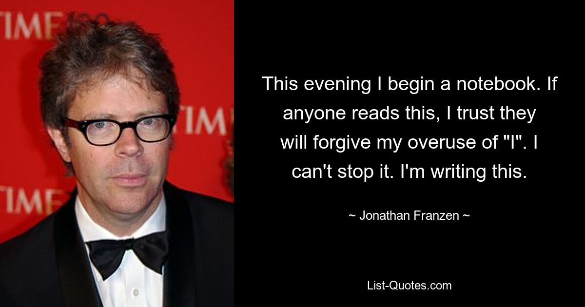 This evening I begin a notebook. If anyone reads this, I trust they will forgive my overuse of "I". I can't stop it. I'm writing this. — © Jonathan Franzen