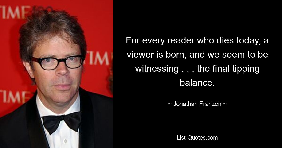 For every reader who dies today, a viewer is born, and we seem to be witnessing . . . the final tipping balance. — © Jonathan Franzen