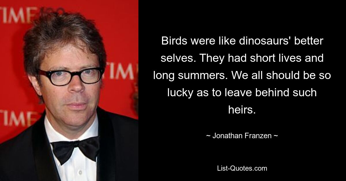 Birds were like dinosaurs' better selves. They had short lives and long summers. We all should be so lucky as to leave behind such heirs. — © Jonathan Franzen