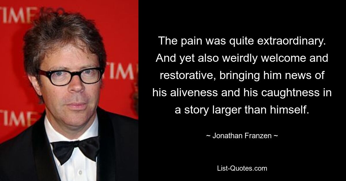 The pain was quite extraordinary. And yet also weirdly welcome and restorative, bringing him news of his aliveness and his caughtness in a story larger than himself. — © Jonathan Franzen