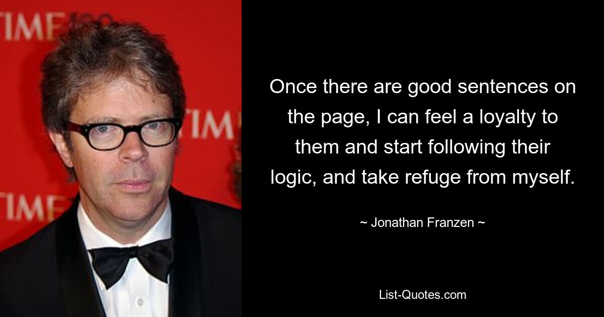 Once there are good sentences on the page, I can feel a loyalty to them and start following their logic, and take refuge from myself. — © Jonathan Franzen