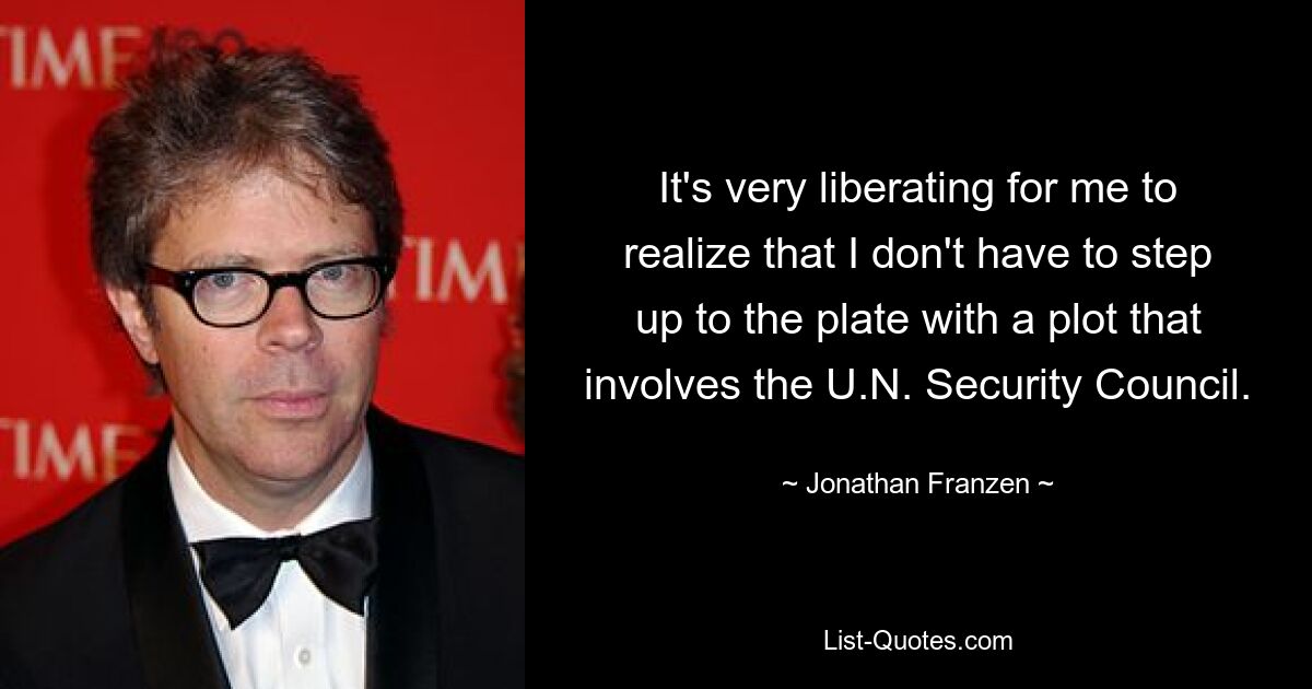 It's very liberating for me to realize that I don't have to step up to the plate with a plot that involves the U.N. Security Council. — © Jonathan Franzen