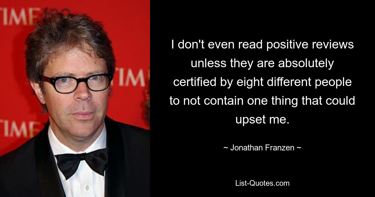 I don't even read positive reviews unless they are absolutely certified by eight different people to not contain one thing that could upset me. — © Jonathan Franzen