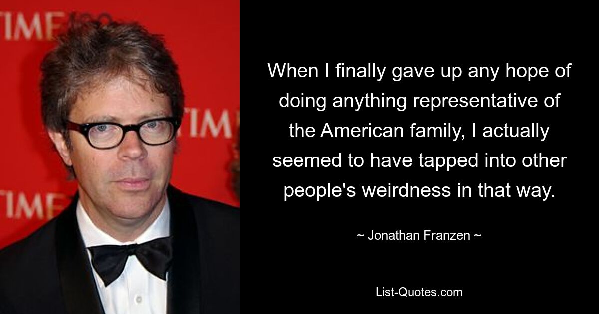 When I finally gave up any hope of doing anything representative of the American family, I actually seemed to have tapped into other people's weirdness in that way. — © Jonathan Franzen