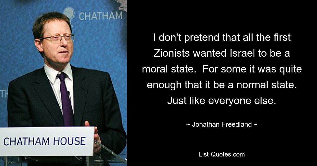 I don't pretend that all the first Zionists wanted Israel to be a moral state.  For some it was quite enough that it be a normal state. Just like everyone else. — © Jonathan Freedland