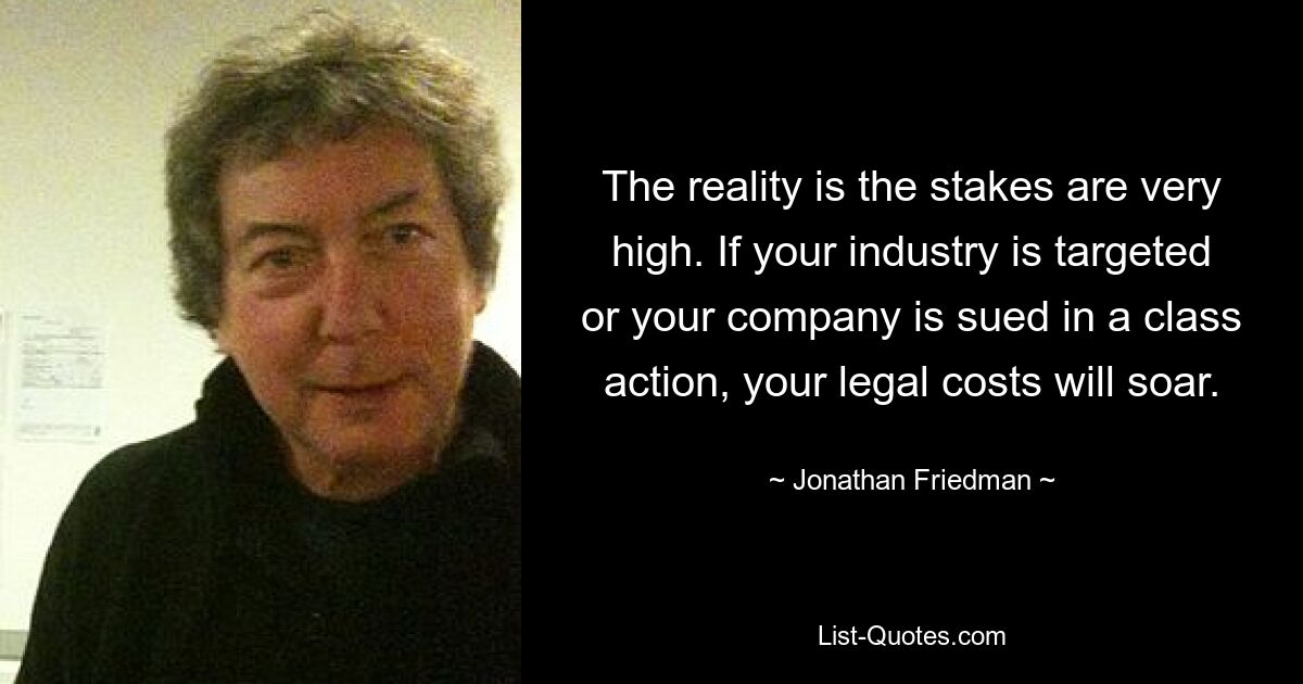 The reality is the stakes are very high. If your industry is targeted or your company is sued in a class action, your legal costs will soar. — © Jonathan Friedman