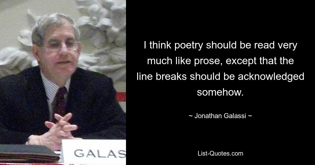 I think poetry should be read very much like prose, except that the line breaks should be acknowledged somehow. — © Jonathan Galassi