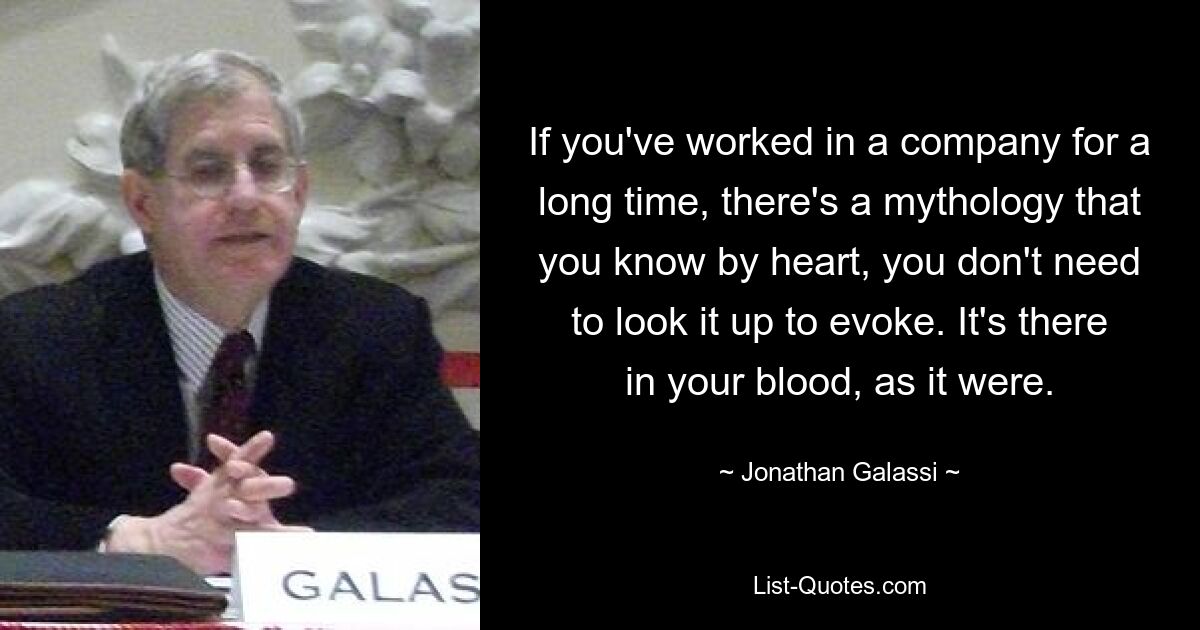 If you've worked in a company for a long time, there's a mythology that you know by heart, you don't need to look it up to evoke. It's there in your blood, as it were. — © Jonathan Galassi