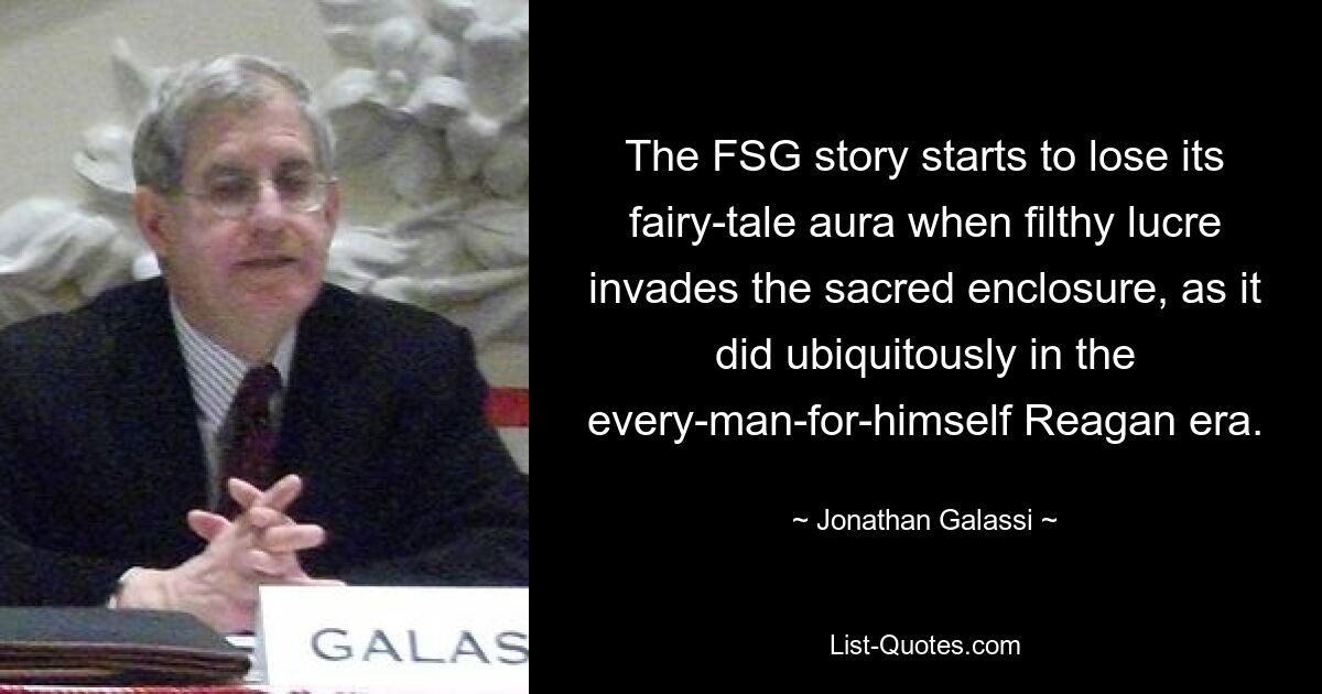 The FSG story starts to lose its fairy-tale aura when filthy lucre invades the sacred enclosure, as it did ubiquitously in the every-man-for-himself Reagan era. — © Jonathan Galassi