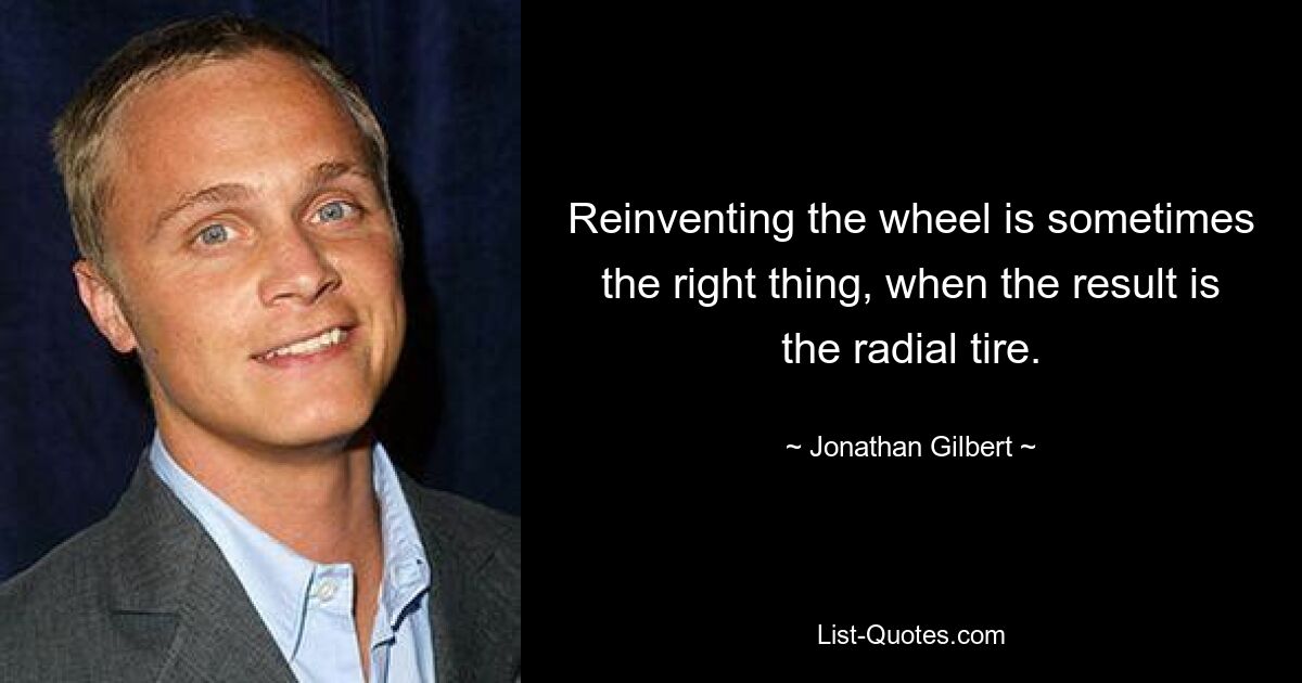 Reinventing the wheel is sometimes the right thing, when the result is the radial tire. — © Jonathan Gilbert