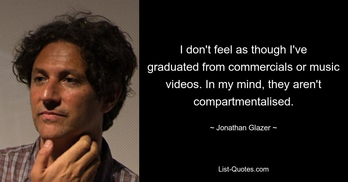 I don't feel as though I've graduated from commercials or music videos. In my mind, they aren't compartmentalised. — © Jonathan Glazer