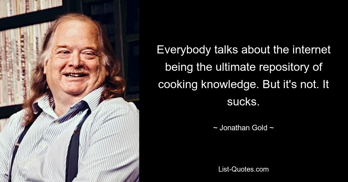 Everybody talks about the internet being the ultimate repository of cooking knowledge. But it's not. It sucks. — © Jonathan Gold