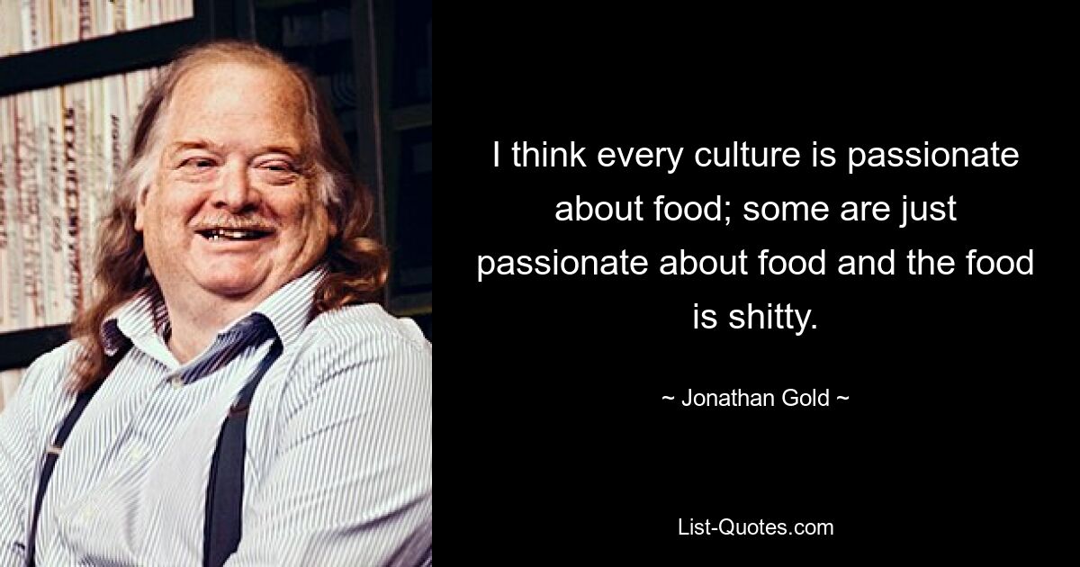 I think every culture is passionate about food; some are just passionate about food and the food is shitty. — © Jonathan Gold