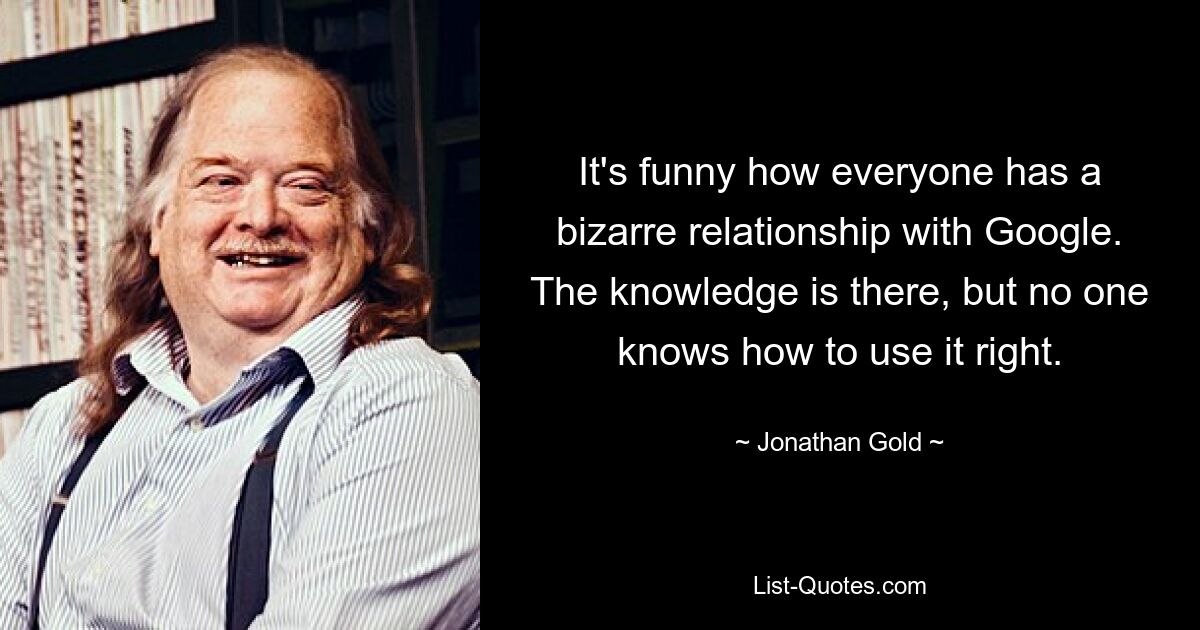 It's funny how everyone has a bizarre relationship with Google. The knowledge is there, but no one knows how to use it right. — © Jonathan Gold