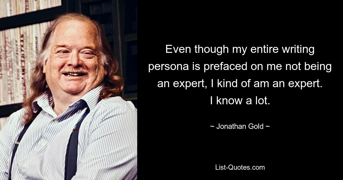 Even though my entire writing persona is prefaced on me not being an expert, I kind of am an expert. I know a lot. — © Jonathan Gold