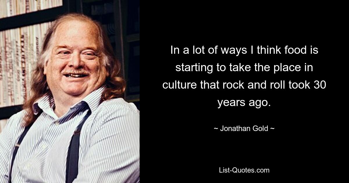 In a lot of ways I think food is starting to take the place in culture that rock and roll took 30 years ago. — © Jonathan Gold