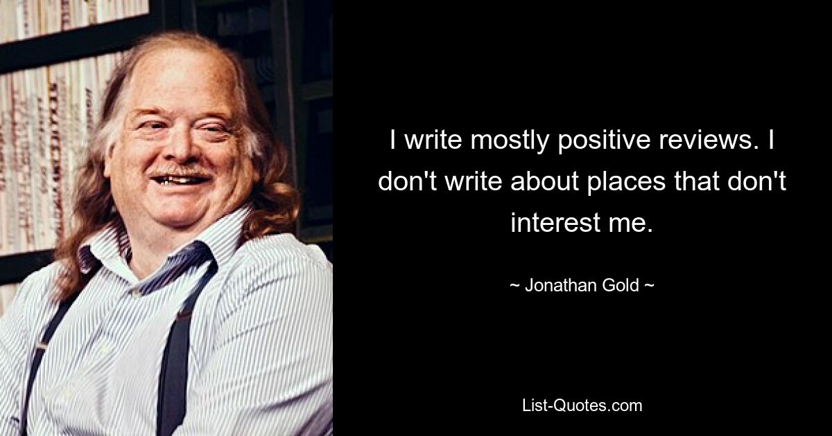 I write mostly positive reviews. I don't write about places that don't interest me. — © Jonathan Gold