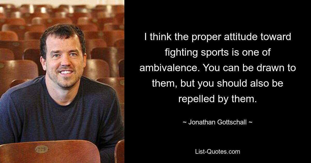 I think the proper attitude toward fighting sports is one of ambivalence. You can be drawn to them, but you should also be repelled by them. — © Jonathan Gottschall