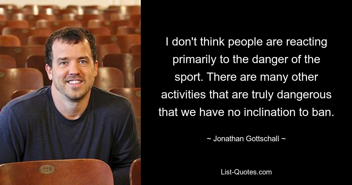 I don't think people are reacting primarily to the danger of the sport. There are many other activities that are truly dangerous that we have no inclination to ban. — © Jonathan Gottschall