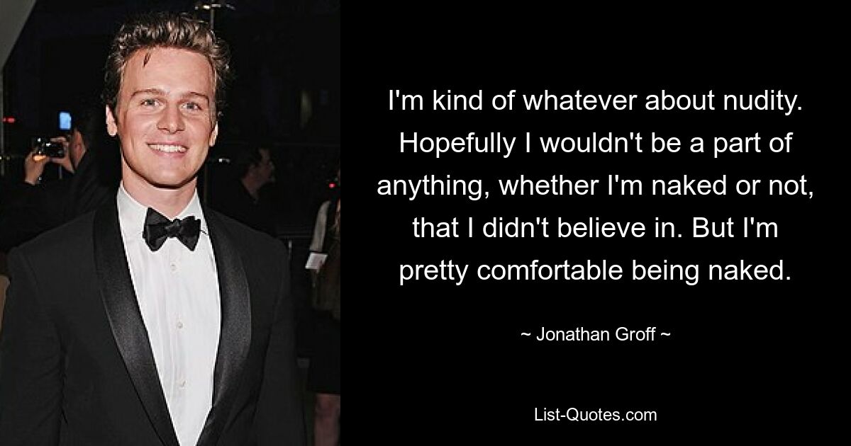 I'm kind of whatever about nudity. Hopefully I wouldn't be a part of anything, whether I'm naked or not, that I didn't believe in. But I'm pretty comfortable being naked. — © Jonathan Groff