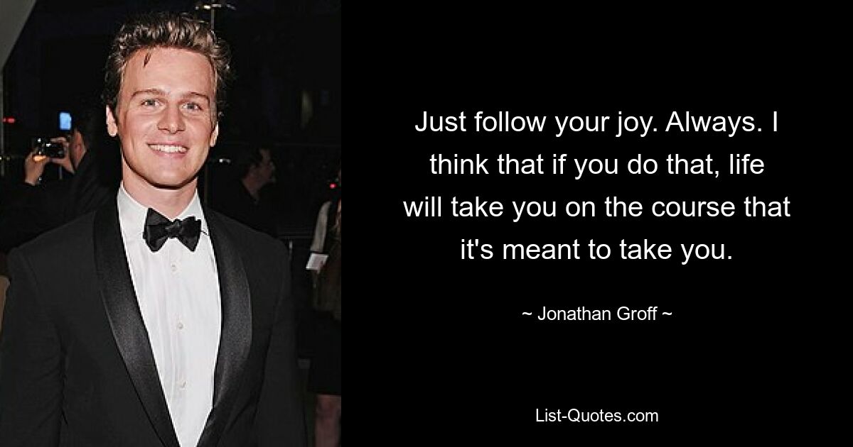 Just follow your joy. Always. I think that if you do that, life will take you on the course that it's meant to take you. — © Jonathan Groff