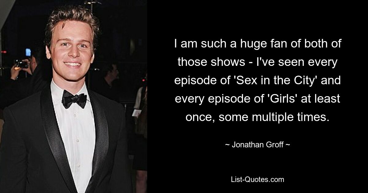 I am such a huge fan of both of those shows - I've seen every episode of 'Sex in the City' and every episode of 'Girls' at least once, some multiple times. — © Jonathan Groff