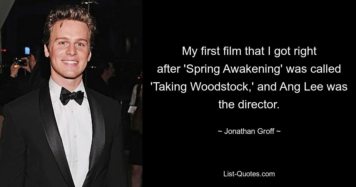 My first film that I got right after 'Spring Awakening' was called 'Taking Woodstock,' and Ang Lee was the director. — © Jonathan Groff