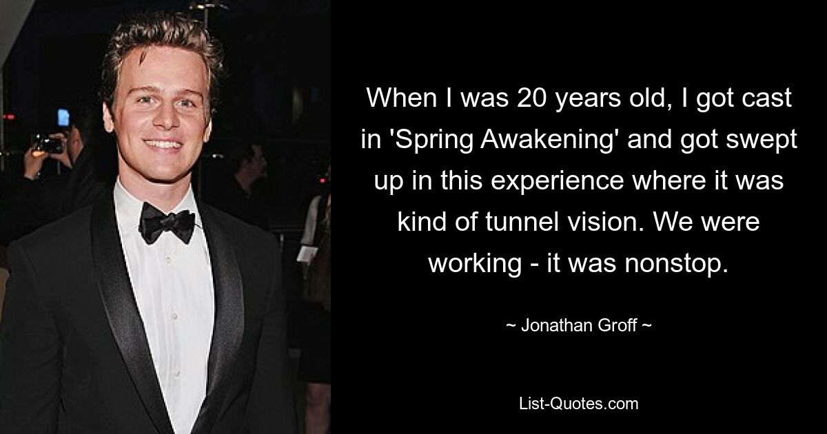 When I was 20 years old, I got cast in 'Spring Awakening' and got swept up in this experience where it was kind of tunnel vision. We were working - it was nonstop. — © Jonathan Groff