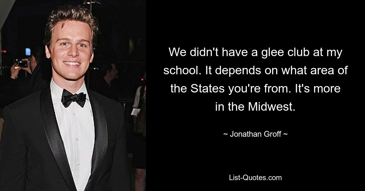 We didn't have a glee club at my school. It depends on what area of the States you're from. It's more in the Midwest. — © Jonathan Groff