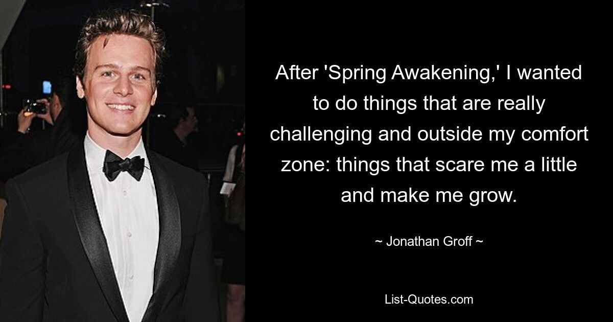 After 'Spring Awakening,' I wanted to do things that are really challenging and outside my comfort zone: things that scare me a little and make me grow. — © Jonathan Groff