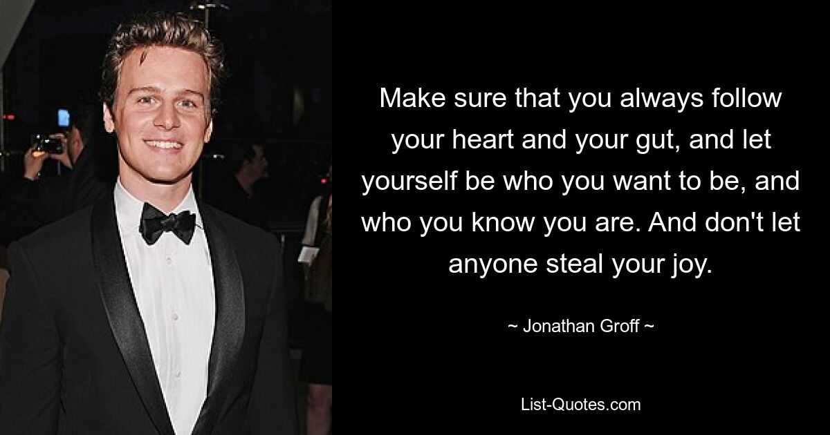 Make sure that you always follow your heart and your gut, and let yourself be who you want to be, and who you know you are. And don't let anyone steal your joy. — © Jonathan Groff