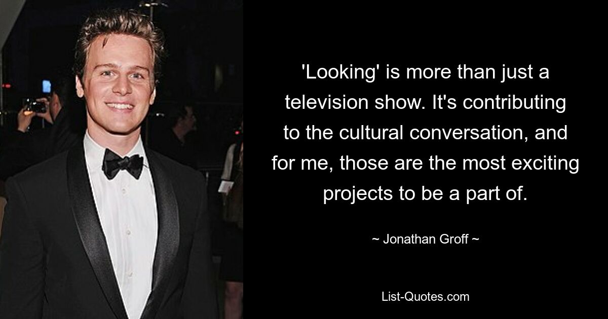 'Looking' is more than just a television show. It's contributing to the cultural conversation, and for me, those are the most exciting projects to be a part of. — © Jonathan Groff