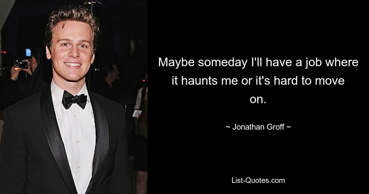 Maybe someday I'll have a job where it haunts me or it's hard to move on. — © Jonathan Groff