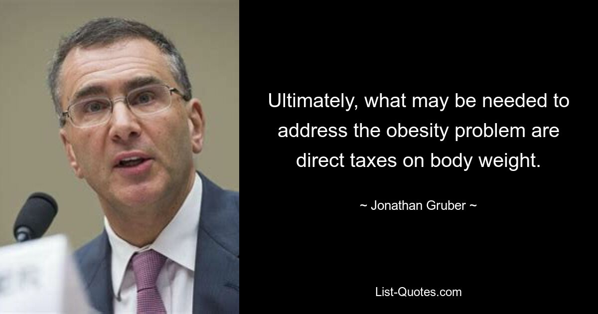 Ultimately, what may be needed to address the obesity problem are direct taxes on body weight. — © Jonathan Gruber