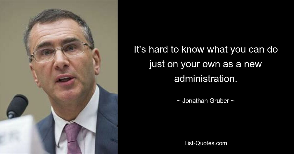 It's hard to know what you can do just on your own as a new administration. — © Jonathan Gruber