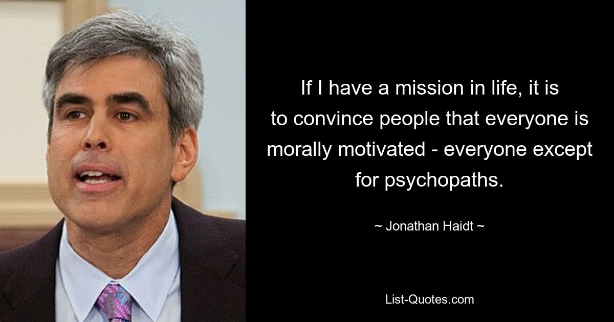 If I have a mission in life, it is to convince people that everyone is morally motivated - everyone except for psychopaths. — © Jonathan Haidt