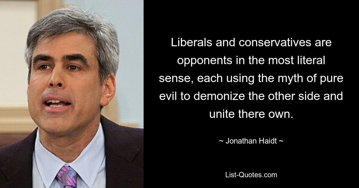 Liberals and conservatives are opponents in the most literal sense, each using the myth of pure evil to demonize the other side and unite there own. — © Jonathan Haidt