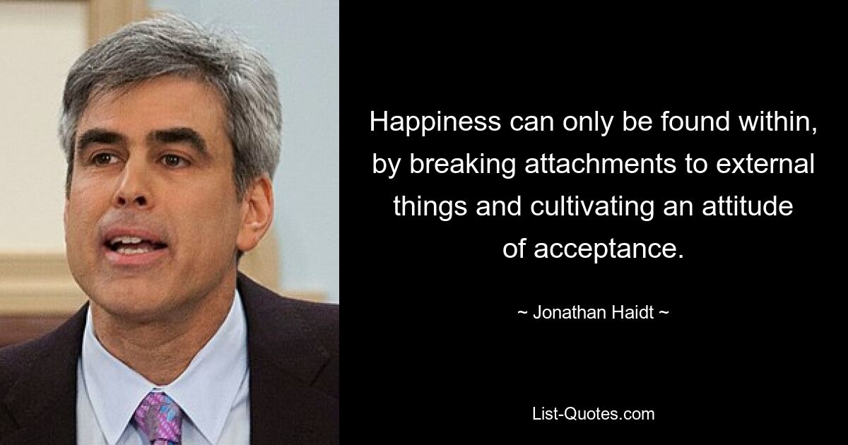 Happiness can only be found within, by breaking attachments to external things and cultivating an attitude of acceptance. — © Jonathan Haidt