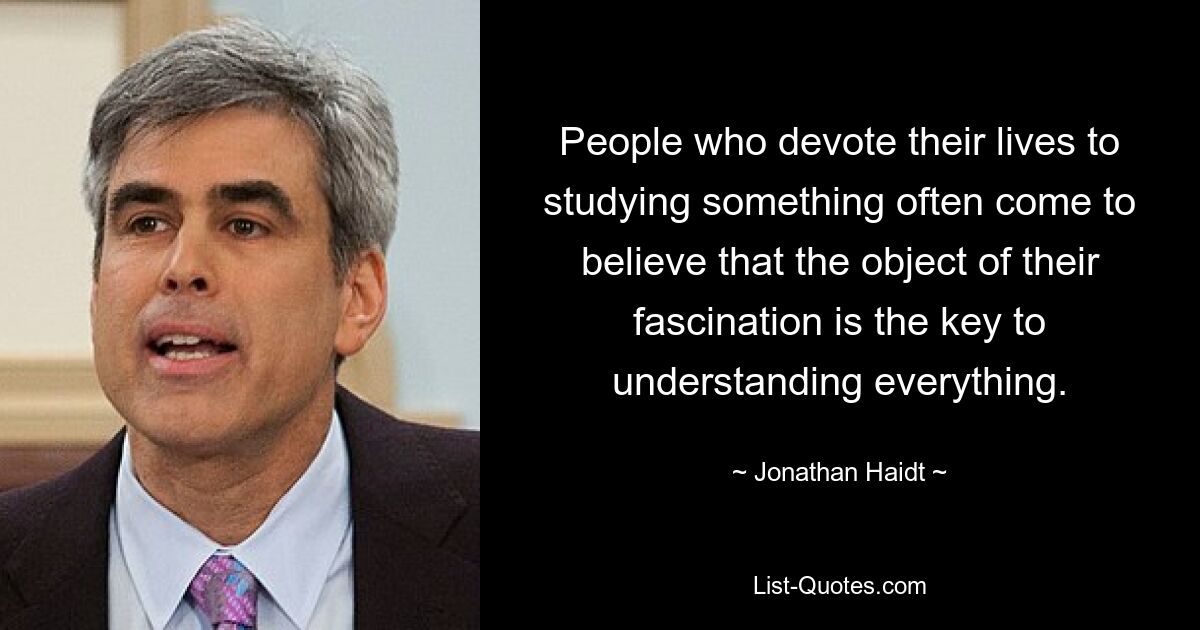 People who devote their lives to studying something often come to believe that the object of their fascination is the key to understanding everything. — © Jonathan Haidt