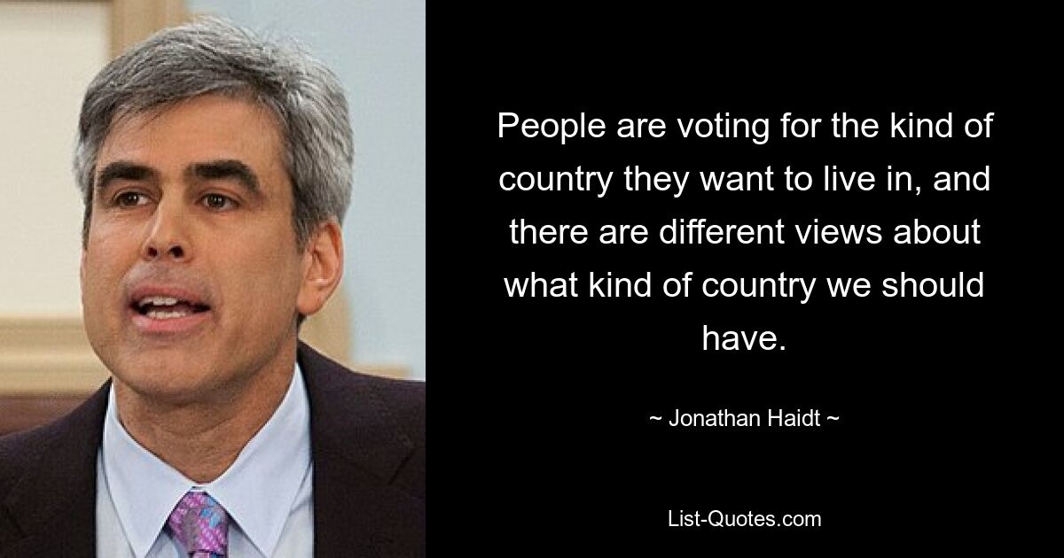 People are voting for the kind of country they want to live in, and there are different views about what kind of country we should have. — © Jonathan Haidt