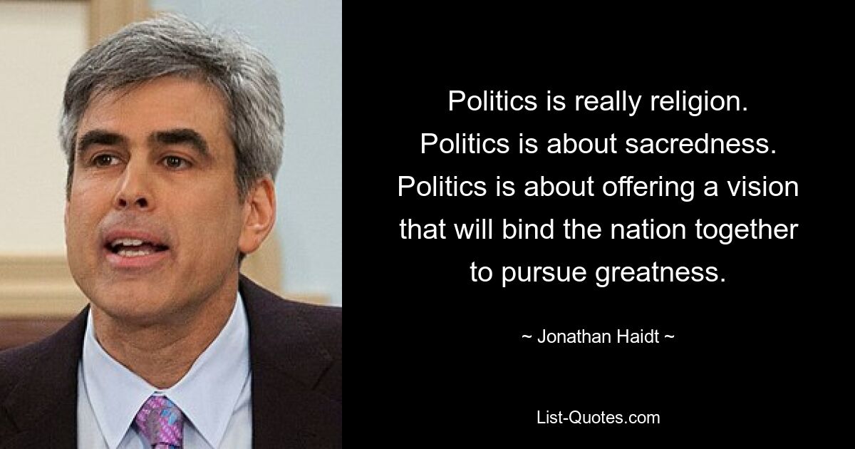 Politics is really religion. Politics is about sacredness. Politics is about offering a vision that will bind the nation together to pursue greatness. — © Jonathan Haidt