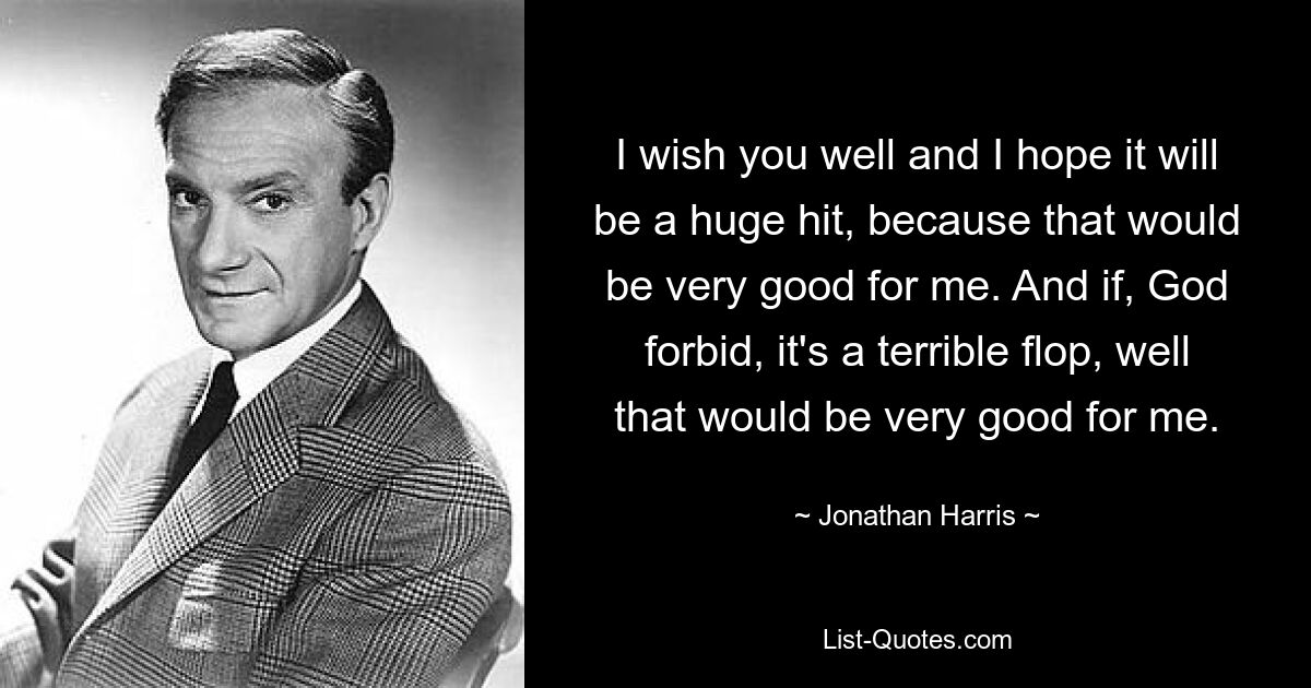 I wish you well and I hope it will be a huge hit, because that would be very good for me. And if, God forbid, it's a terrible flop, well that would be very good for me. — © Jonathan Harris