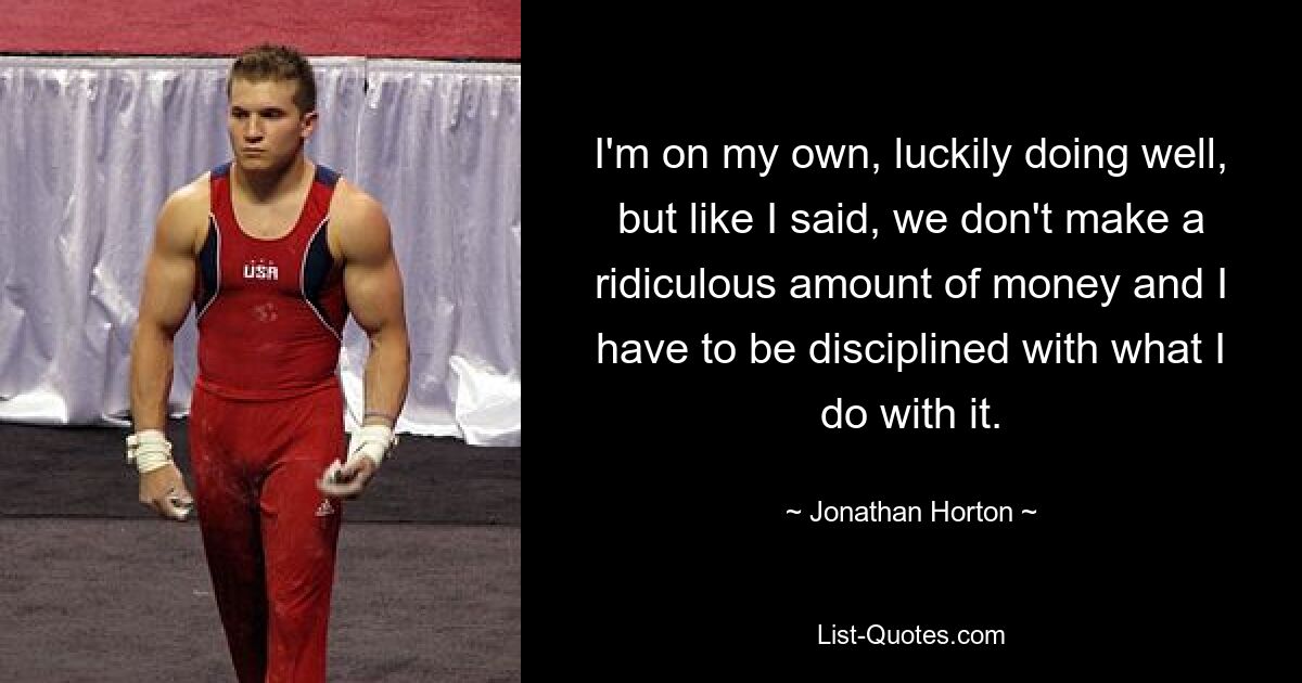 I'm on my own, luckily doing well, but like I said, we don't make a ridiculous amount of money and I have to be disciplined with what I do with it. — © Jonathan Horton