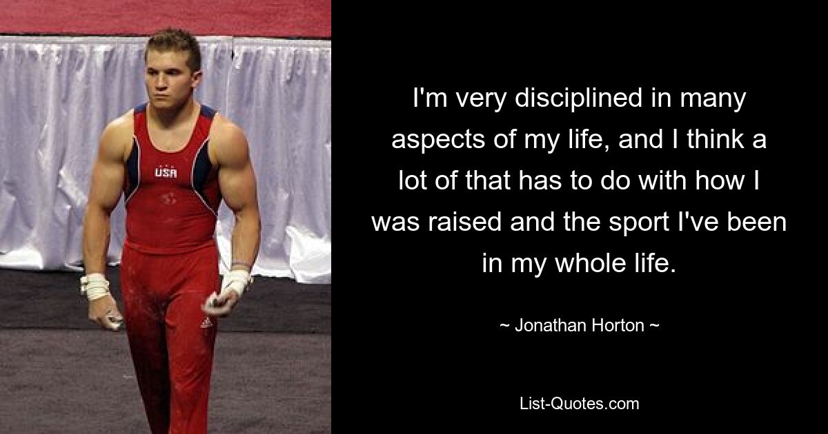 I'm very disciplined in many aspects of my life, and I think a lot of that has to do with how I was raised and the sport I've been in my whole life. — © Jonathan Horton