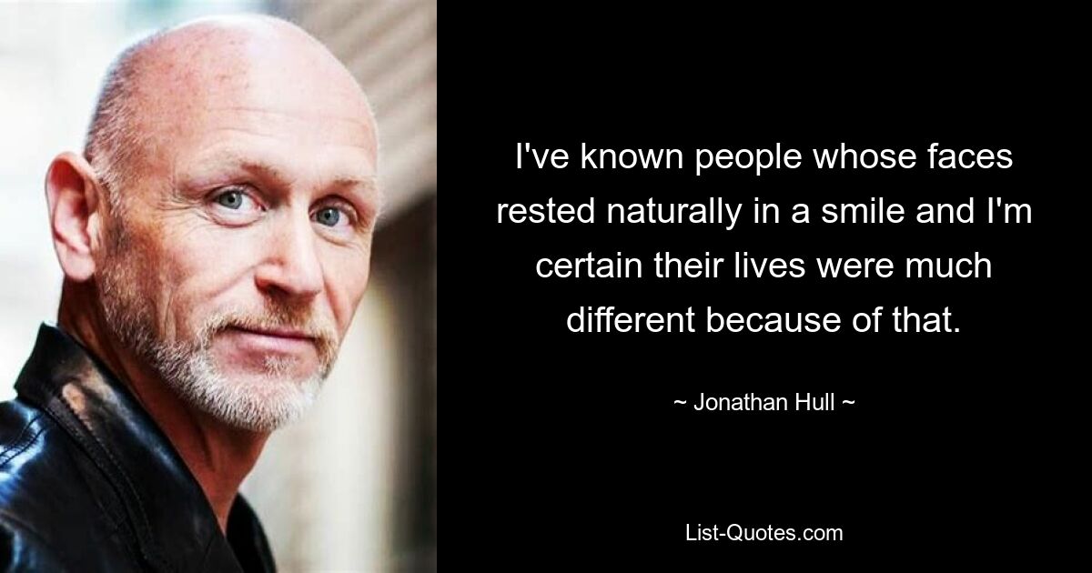 I've known people whose faces rested naturally in a smile and I'm certain their lives were much different because of that. — © Jonathan Hull