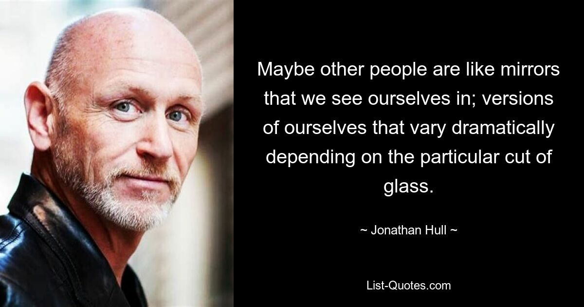 Maybe other people are like mirrors that we see ourselves in; versions of ourselves that vary dramatically depending on the particular cut of glass. — © Jonathan Hull