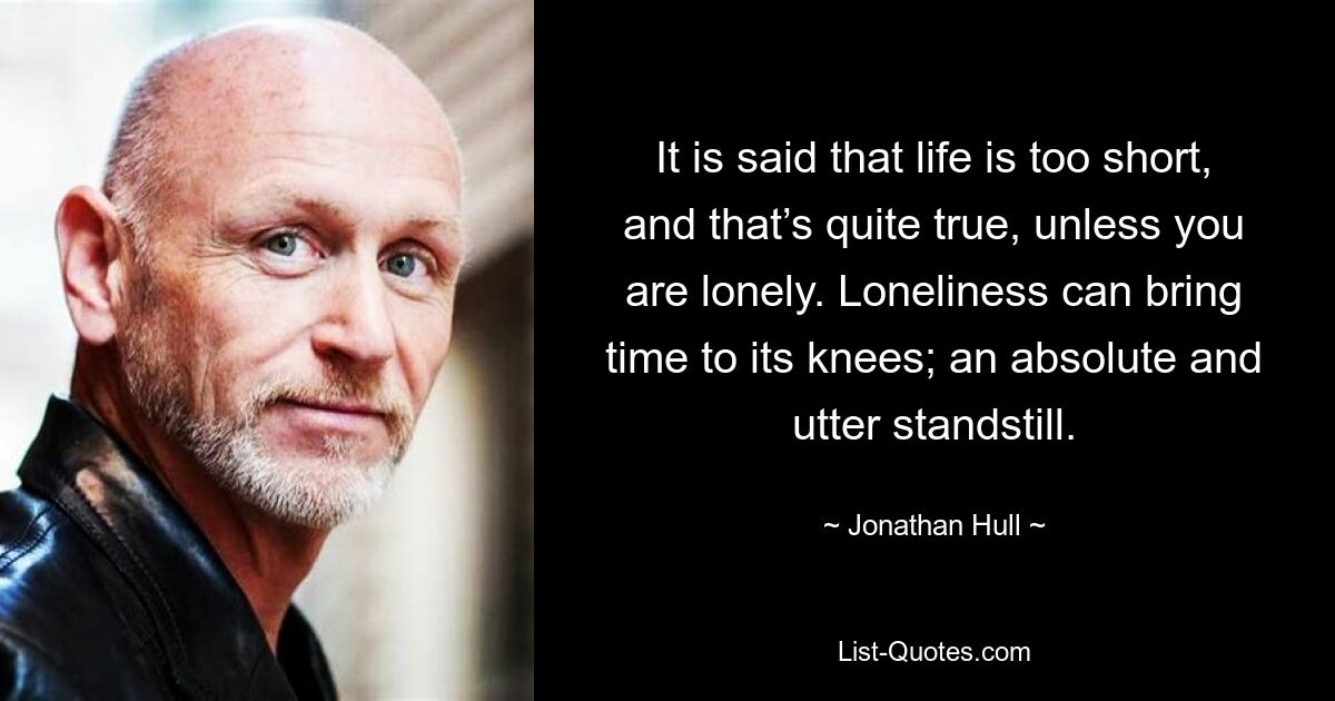 It is said that life is too short, and that’s quite true, unless you are lonely. Loneliness can bring time to its knees; an absolute and utter standstill. — © Jonathan Hull