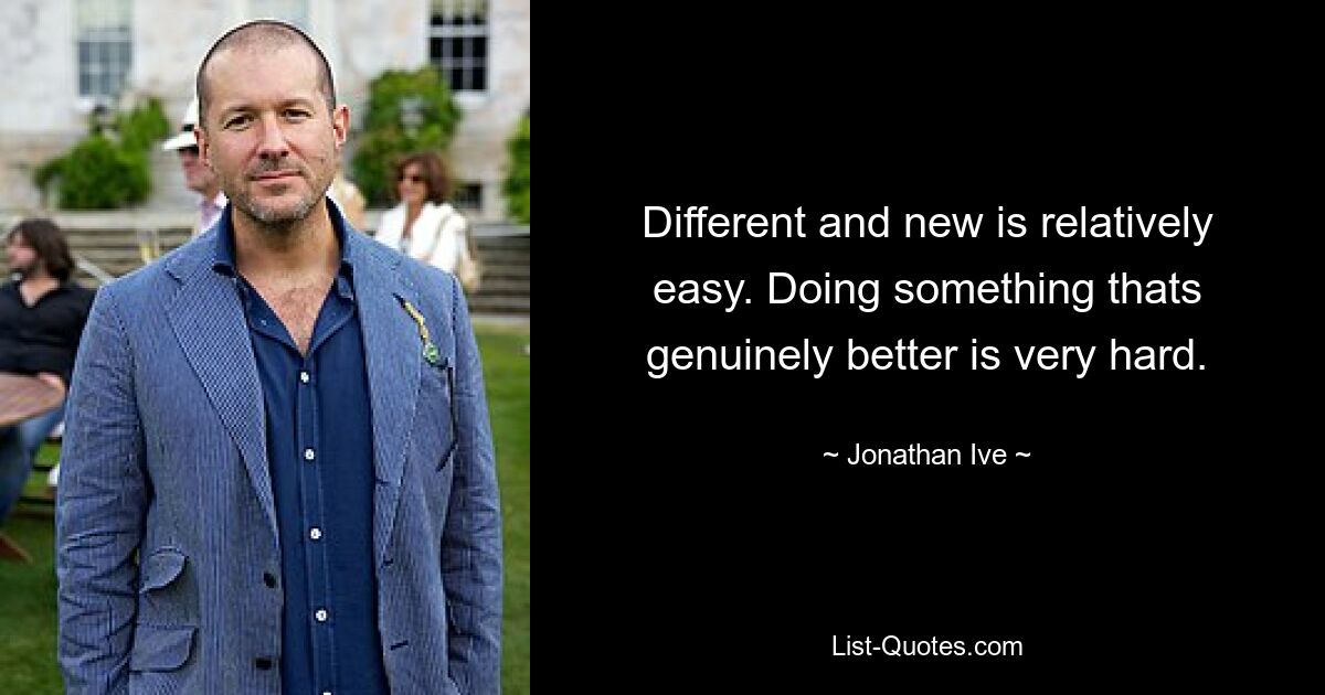 Different and new is relatively easy. Doing something thats genuinely better is very hard. — © Jonathan Ive